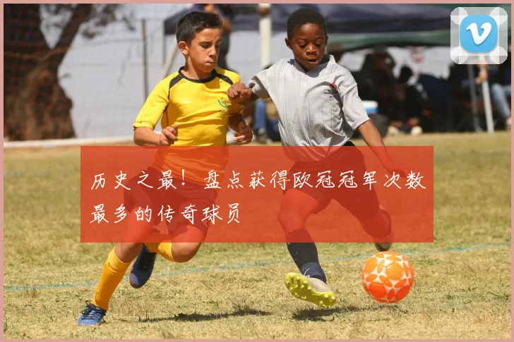 历史之最！盘点获得欧冠冠军次数最多的传奇球员