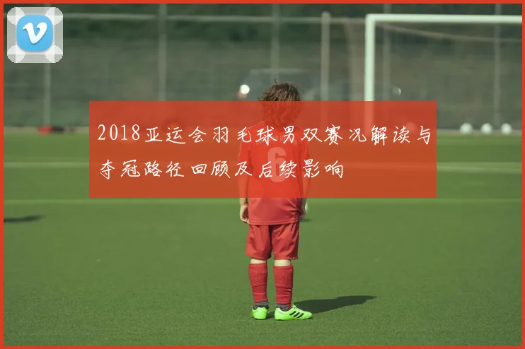 2018亚运会羽毛球男双赛况解读与夺冠路径回顾及后续影响