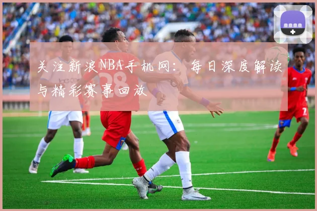 关注新浪NBA手机网:每日深度解读与精彩赛事回放