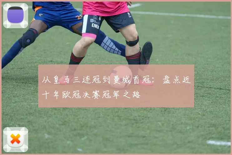 从皇马三连冠到曼城首冠：盘点近十年欧冠决赛冠军之路