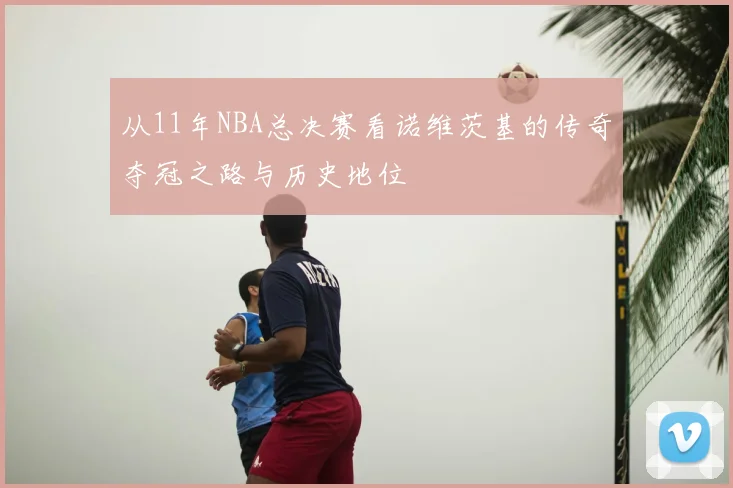 从11年NBA总决赛看诺维茨基的传奇夺冠之路与历史地位