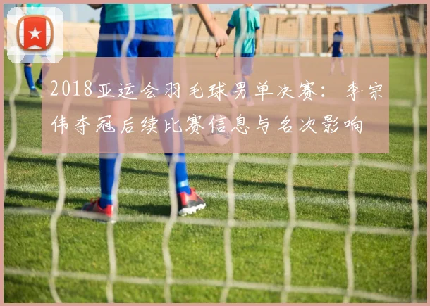 2018亚运会羽毛球男单决赛:李宗伟夺冠后续比赛信息与名次影响