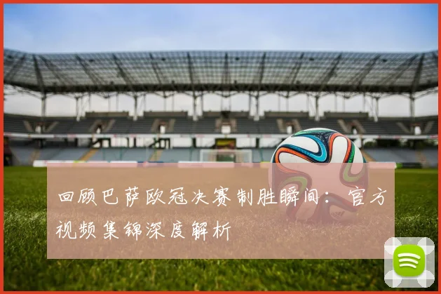 回顾巴萨欧冠决赛制胜瞬间：官方视频集锦深度解析